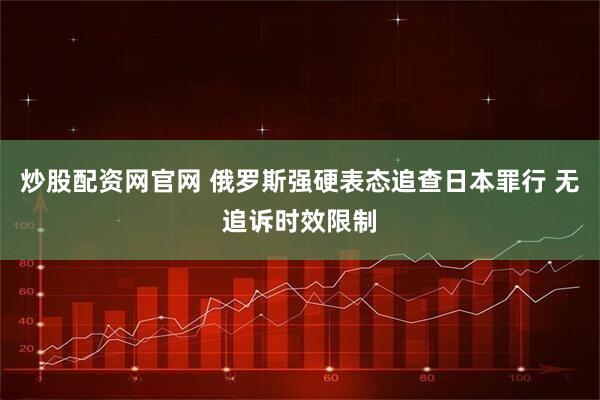 炒股配资网官网 俄罗斯强硬表态追查日本罪行 无追诉时效限制