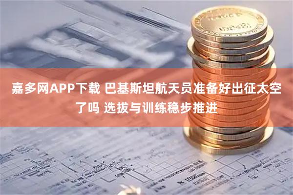 嘉多网APP下载 巴基斯坦航天员准备好出征太空了吗 选拔与训练稳步推进