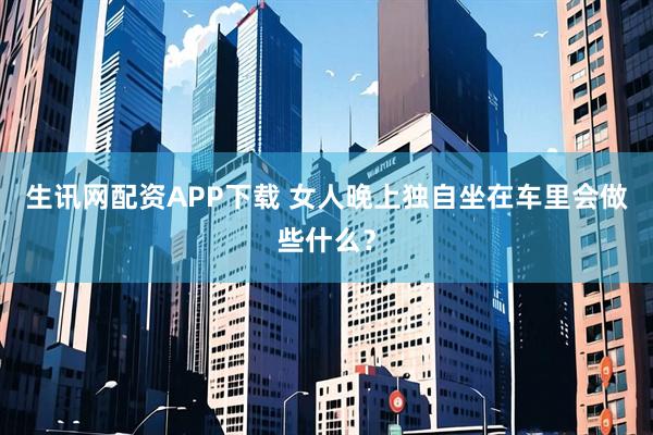 生讯网配资APP下载 女人晚上独自坐在车里会做些什么？