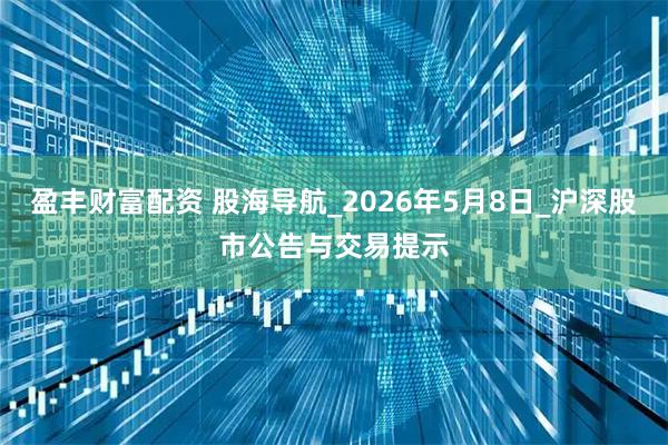 盈丰财富配资 股海导航_2026年5月8日_沪深股市公告与交易提示