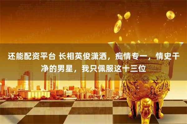 还能配资平台 长相英俊潇洒，痴情专一，情史干净的男星，我只佩服这十三位