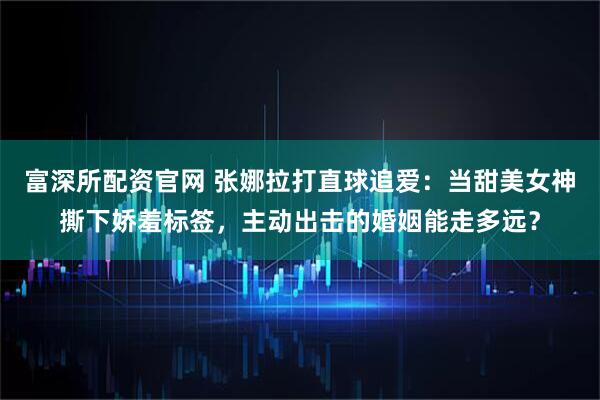 富深所配资官网 张娜拉打直球追爱：当甜美女神撕下娇羞标签，主动出击的婚姻能走多远？