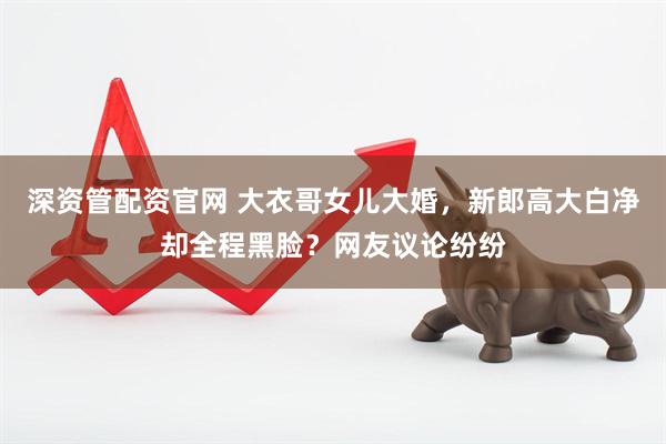 深资管配资官网 大衣哥女儿大婚，新郎高大白净却全程黑脸？网友议论纷纷