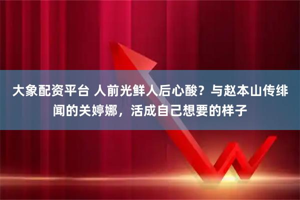 大象配资平台 人前光鲜人后心酸？与赵本山传绯闻的关婷娜，活成自己想要的样子