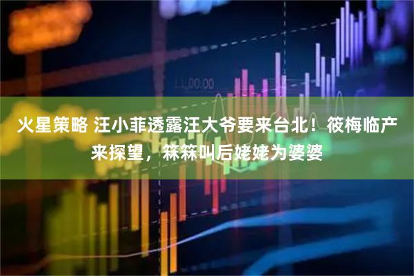 火星策略 汪小菲透露汪大爷要来台北！筱梅临产来探望，箖箖叫后姥姥为婆婆